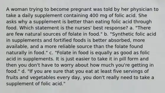 A woman trying to become pregnant was told by her physician to take a daily supplement containing 400 mg of folic acid. She asks why a supplement is better than eating folic acid through food. Which statement is the nurses' best response? a. "There are few natural sources of folate in food." b. "Synthetic folic acid in supplements and fortified foods is better absorbed, more available, and a more reliable source than the folate found naturally in food." c. "Folate in food is equally as good as folic acid in supplements. It is just easier to take it in pill form and then you don't have to worry about how much you're getting in food." d. "If you are sure that you eat at least five servings of fruits and vegetables every day, you don't really need to take a supplement of folic acid."