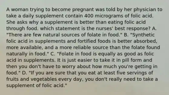 A woman trying to become pregnant was told by her physician to take a daily supplement contain 400 micrograms of folic acid. She asks why a supplement is better than eating folic acid through food. which statement is the nurses' best response? A. "There are few natural sources of folate in food." B. "Synthetic folic acid in supplements and fortified foods is better absorbed, more available, and a more reliable source than the folate found naturally in food." C. "Folate in food is equally as good as folic acid in supplements. It is just easier to take it in pill form and then you don't have to worry about how much you're getting in food." D. "If you are sure that you eat at least five servings of fruits and vegetables every day, you don't really need to take a supplement of folic acid."