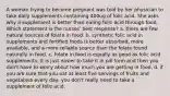 A woman trying to become pregnant was told by her physician to take daily supplements containing 400ug of folic acid. She asks why a supplement is better than eating folic acid through food. Which statement is the nurses' best response? a. there are few natural sources of folate in food. b. synthetic folic acid in supplements and fortified foods is better absorbed, more available, and a more reliable source than the folate found naturally in food. c. folate in food is equally as good as folic acid supplements. It is just easier to take it in pill form and then you don't have to worry about how much you are getting in food. d. if you are sure that you eat at least five servings of fruits and vegetables every day, you don't really need to take a supplement of folic acid.