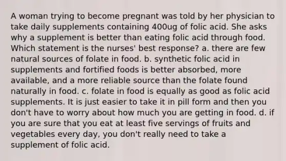 A woman trying to become pregnant was told by her physician to take daily supplements containing 400ug of folic acid. She asks why a supplement is better than eating folic acid through food. Which statement is the nurses' best response? a. there are few natural sources of folate in food. b. synthetic folic acid in supplements and fortified foods is better absorbed, more available, and a more reliable source than the folate found naturally in food. c. folate in food is equally as good as folic acid supplements. It is just easier to take it in pill form and then you don't have to worry about how much you are getting in food. d. if you are sure that you eat at least five servings of fruits and vegetables every day, you don't really need to take a supplement of folic acid.