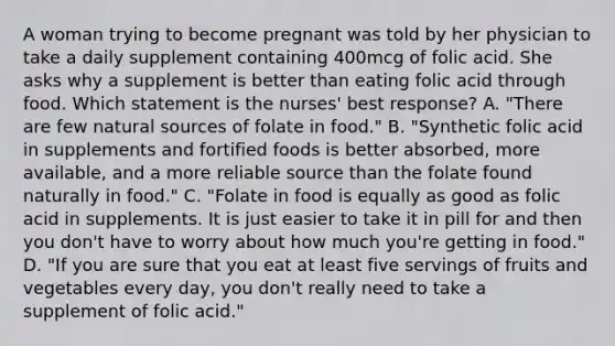 A woman trying to become pregnant was told by her physician to take a daily supplement containing 400mcg of folic acid. She asks why a supplement is better than eating folic acid through food. Which statement is the nurses' best response? A. "There are few natural sources of folate in food." B. "Synthetic folic acid in supplements and fortified foods is better absorbed, more available, and a more reliable source than the folate found naturally in food." C. "Folate in food is equally as good as folic acid in supplements. It is just easier to take it in pill for and then you don't have to worry about how much you're getting in food." D. "If you are sure that you eat at least five servings of fruits and vegetables every day, you don't really need to take a supplement of folic acid."