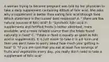 A woman trying to become pregnant was told by her physician to take a daily supplement containing 400uG of folic acid. She asks why a supplement is better than eating folic acid through food. Which statement is the nurses' best response? A. " there are few natural sources of folic acid" B. "Synthetic folic acid in supplements and fortified foods is better absorbed, more available, and a more reliable source than the folate found naturally in food" C. "Folate in food is equally as good as folic acid in supplements. It is just easier to take it in pill form and then you don't have to worry about how much your getting in food" D. "If you are sure that you eat at least five servings of fruits and vegetables every day, you really don't need to take a supplement of folic acid"