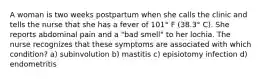 A woman is two weeks postpartum when she calls the clinic and tells the nurse that she has a fever of 101° F (38.3° C). She reports abdominal pain and a "bad smell" to her lochia. The nurse recognizes that these symptoms are associated with which condition? a) subinvolution b) mastitis c) episiotomy infection d) endometritis