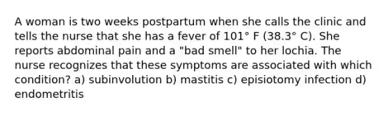 A woman is two weeks postpartum when she calls the clinic and tells the nurse that she has a fever of 101° F (38.3° C). She reports abdominal pain and a "bad smell" to her lochia. The nurse recognizes that these symptoms are associated with which condition? a) subinvolution b) mastitis c) episiotomy infection d) endometritis