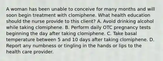 A woman has been unable to conceive for many months and will soon begin treatment with clomiphene. What health education should the nurse provide to this client? A. Avoid drinking alcohol while taking clomiphene. B. Perform daily OTC pregnancy tests beginning the day after taking clomiphene. C. Take basal temperature between 5 and 10 days after taking clomiphene. D. Report any numbness or tingling in the hands or lips to the health care provider.