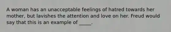 A woman has an unacceptable feelings of hatred towards her mother, but lavishes the attention and love on her. Freud would say that this is an example of _____.