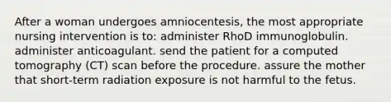 After a woman undergoes amniocentesis, the most appropriate nursing intervention is to: administer RhoD immunoglobulin. administer anticoagulant. send the patient for a computed tomography (CT) scan before the procedure. assure the mother that short-term radiation exposure is not harmful to the fetus.