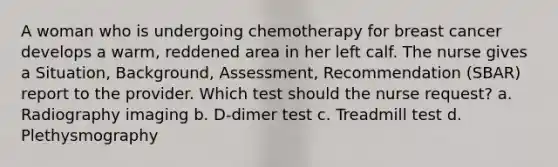 A woman who is undergoing chemotherapy for breast cancer develops a warm, reddened area in her left calf. The nurse gives a Situation, Background, Assessment, Recommendation (SBAR) report to the provider. Which test should the nurse request? a. Radiography imaging b. D-dimer test c. Treadmill test d. Plethysmography