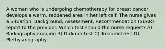 A woman who is undergoing chemotherapy for breast cancer develops a warm, reddened area in her left calf. The nurse gives a Situation, Background, Assessment, Recommendation (SBAR) report to the provider. Which test should the nurse request? A) Radiography imaging B) D-dimer test C) Treadmill test D) Plethysmography