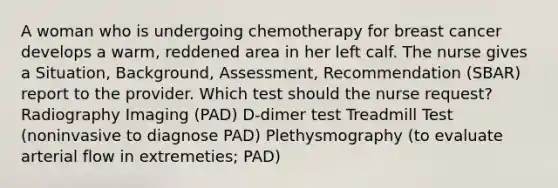 A woman who is undergoing chemotherapy for breast cancer develops a warm, reddened area in her left calf. The nurse gives a Situation, Background, Assessment, Recommendation (SBAR) report to the provider. Which test should the nurse request? Radiography Imaging (PAD) D-dimer test Treadmill Test (noninvasive to diagnose PAD) Plethysmography (to evaluate arterial flow in extremeties; PAD)