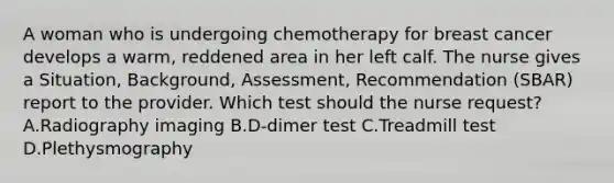 A woman who is undergoing chemotherapy for breast cancer develops a warm, reddened area in her left calf. The nurse gives a Situation, Background, Assessment, Recommendation (SBAR) report to the provider. Which test should the nurse request? A.Radiography imaging B.D-dimer test C.Treadmill test D.Plethysmography