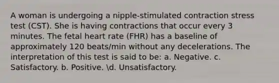 A woman is undergoing a nipple-stimulated contraction stress test (CST). She is having contractions that occur every 3 minutes. The fetal heart rate (FHR) has a baseline of approximately 120 beats/min without any decelerations. The interpretation of this test is said to be: a. Negative. c. Satisfactory. b. Positive. d. Unsatisfactory.