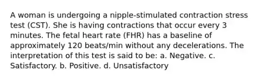 A woman is undergoing a nipple-stimulated contraction stress test (CST). She is having contractions that occur every 3 minutes. The fetal heart rate (FHR) has a baseline of approximately 120 beats/min without any decelerations. The interpretation of this test is said to be: a. Negative. c. Satisfactory. b. Positive. d. Unsatisfactory