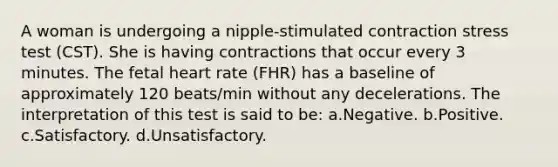 A woman is undergoing a nipple-stimulated contraction stress test (CST). She is having contractions that occur every 3 minutes. The fetal heart rate (FHR) has a baseline of approximately 120 beats/min without any decelerations. The interpretation of this test is said to be: a.Negative. b.Positive. c.Satisfactory. d.Unsatisfactory.