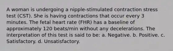 A woman is undergoing a nipple-stimulated contraction stress test (CST). She is having contractions that occur every 3 minutes. The fetal heart rate (FHR) has a baseline of approximately 120 beats/min without any decelerations. The interpretation of this test is said to be: a. Negative. b. Positive. c. Satisfactory. d. Unsatisfactory.