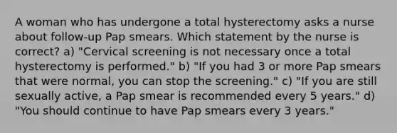 A woman who has undergone a total hysterectomy asks a nurse about follow-up Pap smears. Which statement by the nurse is correct? a) "Cervical screening is not necessary once a total hysterectomy is performed." b) "If you had 3 or more Pap smears that were normal, you can stop the screening." c) "If you are still sexually active, a Pap smear is recommended every 5 years." d) "You should continue to have Pap smears every 3 years."