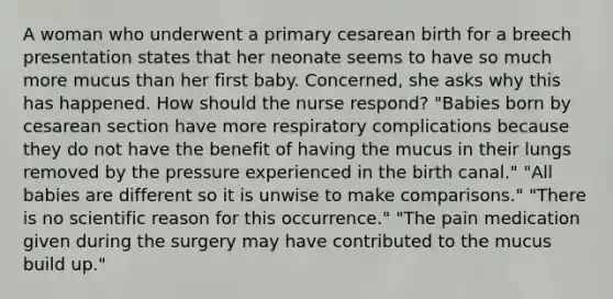 A woman who underwent a primary cesarean birth for a breech presentation states that her neonate seems to have so much more mucus than her first baby. Concerned, she asks why this has happened. How should the nurse respond? "Babies born by cesarean section have more respiratory complications because they do not have the benefit of having the mucus in their lungs removed by the pressure experienced in the birth canal." "All babies are different so it is unwise to make comparisons." "There is no scientific reason for this occurrence." "The pain medication given during the surgery may have contributed to the mucus build up."