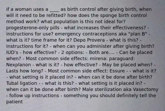 if a woman uses a ____ as birth control after giving birth, when will it need to be refitted? how does the sponge birth control method work? what population is this not ideal for? progesterone-only pills - what increases their effectiveness? - instructions for use? emergency contraceptions aka "plan B" - what is it? time frame for it? Depo Provera - what is this? - instructions for it? - when can you administer after giving birth? IUD's - how effective? - 2 options: - Both are.... - Can be placed when? - Most common side effects: mirena: paraguard: Nexplanon - what is it? - how effective? - May be placed when? - Lasts how long? - Most common side effect: Essure - - what is it? - what setting is it placed in? - when can it be done after birth? Tubal ligation - - what is this? - what setting is it placed in? - when can it be done after birth? Male sterilization aka Vasectomy - follow up instructions - something you should definitely tell the patient