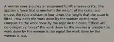 A woman uses a pulley arrangement to lift a heavy crate. She applies a force that is one-forth the weight of the crate, but moves the rope a distance four times the height that the crate is lifted. How does the work done by the woman on the rope compare to the work done by the rope on the crate if there are no dissipative forces? the work done by the woman is greater the work done by the woman is the equal the work done by the woman is less