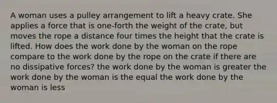 A woman uses a pulley arrangement to lift a heavy crate. She applies a force that is one-forth the weight of the crate, but moves the rope a distance four times the height that the crate is lifted. How does the work done by the woman on the rope compare to the work done by the rope on the crate if there are no dissipative forces? the work done by the woman is greater the work done by the woman is the equal the work done by the woman is less