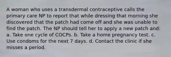 A woman who uses a transdermal contraceptive calls the primary care NP to report that while dressing that morning she discovered that the patch had come off and she was unable to find the patch. The NP should tell her to apply a new patch and: a. Take one cycle of COCPs. b. Take a home pregnancy test. c. Use condoms for the next 7 days. d. Contact the clinic if she misses a period.