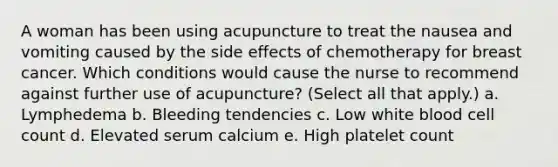 A woman has been using acupuncture to treat the nausea and vomiting caused by the side effects of chemotherapy for breast cancer. Which conditions would cause the nurse to recommend against further use of acupuncture? (Select all that apply.) a. Lymphedema b. Bleeding tendencies c. Low white blood cell count d. Elevated serum calcium e. High platelet count