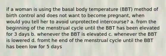 if a woman is using the basal body temperature (BBT) method of birth control and does not want to become pregnant, when would you tell her to avoid unprotected intercourse? a. from the beginning of the menstrual cycle until the BBT has been elevated for 3 days b. whenever the BBT is elevated c. whenever the BBT is lowered d. fromt he end of the menstrual cycle until the BBT has been low for 5 days