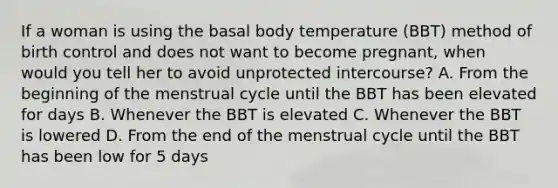 If a woman is using the basal body temperature (BBT) method of birth control and does not want to become pregnant, when would you tell her to avoid unprotected intercourse? A. From the beginning of the menstrual cycle until the BBT has been elevated for days B. Whenever the BBT is elevated C. Whenever the BBT is lowered D. From the end of the menstrual cycle until the BBT has been low for 5 days