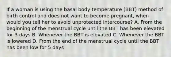 If a woman is using the basal body temperature (BBT) method of birth control and does not want to become pregnant, when would you tell her to avoid unprotected intercourse? A. From the beginning of the menstrual cycle until the BBT has been elevated for 3 days B. Whenever the BBT is elevated C. Whenever the BBT is lowered D. From the end of the menstrual cycle until the BBT has been low for 5 days