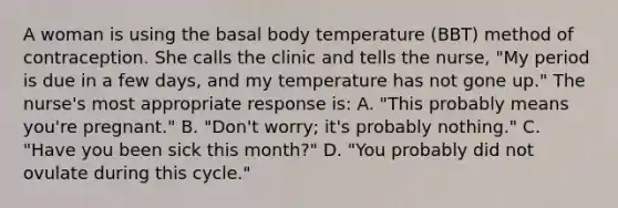 A woman is using the basal body temperature (BBT) method of contraception. She calls the clinic and tells the nurse, "My period is due in a few days, and my temperature has not gone up." The nurse's most appropriate response is: A. "This probably means you're pregnant." B. "Don't worry; it's probably nothing." C. "Have you been sick this month?" D. "You probably did not ovulate during this cycle."