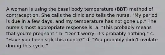 A woman is using the basal body temperature (BBT) method of contraception. She calls the clinic and tells the nurse, "My period is due in a few days, and my temperature has not gone up." The nurse's most appropriate response is: a. "This probably means that you're pregnant." b. "Don't worry; it's probably nothing." c. "Have you been sick this month?" d. "You probably didn't ovulate during this cycle."