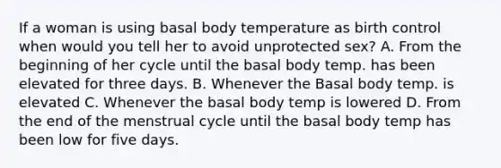 If a woman is using basal body temperature as birth control when would you tell her to avoid unprotected sex? A. From the beginning of her cycle until the basal body temp. has been elevated for three days. B. Whenever the Basal body temp. is elevated C. Whenever the basal body temp is lowered D. From the end of the menstrual cycle until the basal body temp has been low for five days.