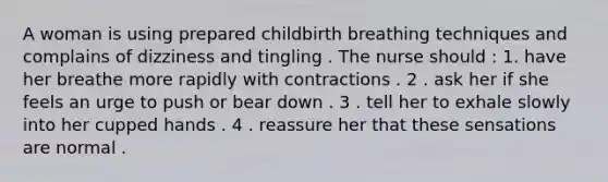 A woman is using prepared childbirth breathing techniques and complains of dizziness and tingling . The nurse should : 1. have her breathe more rapidly with contractions . 2 . ask her if she feels an urge to push or bear down . 3 . tell her to exhale slowly into her cupped hands . 4 . reassure her that these sensations are normal .