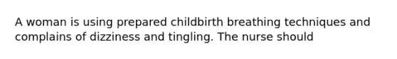 A woman is using prepared childbirth breathing techniques and complains of dizziness and tingling. The nurse should