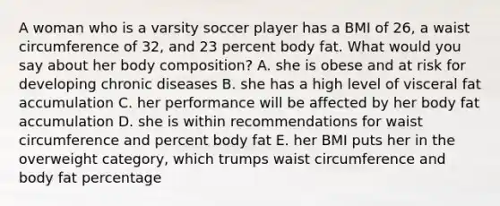 A woman who is a varsity soccer player has a BMI of 26, a waist circumference of 32, and 23 percent body fat. What would you say about her body composition? ​A. she is obese and at risk for developing chronic diseases ​B. ​she has a high level of visceral fat accumulation C. ​her performance will be affected by her body fat accumulation D. ​she is within recommendations for waist circumference and percent body fat E. ​her BMI puts her in the overweight category, which trumps waist circumference and body fat percentage