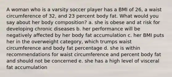 A woman who is a varsity soccer player has a BMI of 26, a waist circumference of 32, and 23 percent body fat. What would you say about her body composition? a. she is obese and at risk for developing chronic diseases b. her performance will be negatively affected by her body fat accumulation c. her BMI puts her in the overweight category, which trumps waist circumference and body fat percentage d. she is within recommendations for waist circumference and percent body fat and should not be concerned e. she has a high level of visceral fat accumulation