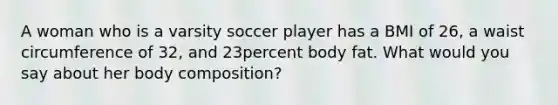 A woman who is a varsity soccer player has a BMI of 26, a waist circumference of 32, and 23percent body fat. What would you say about her body composition?