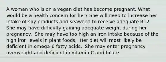 A woman who is on a vegan diet has become pregnant. What would be a health concern for her?​ ​She will need to increase her intake of soy products and seaweed to receive adequate B12. ​She may have difficulty gaining adequate weight during her pregnancy. ​ She may have too high an iron intake because of the high iron levels in plant foods. ​ Her diet will most likely be deficient in omega-6 fatty acids. ​ She may enter pregnancy overweight and deficient in vitamin C and folate.