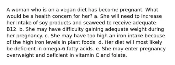 A woman who is on a vegan diet has become pregnant. What would be a health concern for her? a. She will need to increase her intake of soy products and seaweed to receive adequate B12. ​b. She may have difficulty gaining adequate weight during her pregnancy. ​c. She may have too high an iron intake because of the high iron levels in plant foods. ​d. Her diet will most likely be deficient in omega-6 fatty acids. ​e. She may enter pregnancy overweight and deficient in vitamin C and folate.