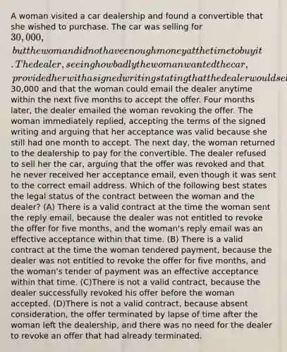 A woman visited a car dealership and found a convertible that she wished to purchase. The car was selling for 30,000, but the woman did not have enough money at the time to buy it. The dealer, seeing how badly the woman wanted the car, provided her with a signed writing stating that the dealer would sell the convertible to the woman for30,000 and that the woman could email the dealer anytime within the next five months to accept the offer. Four months later, the dealer emailed the woman revoking the offer. The woman immediately replied, accepting the terms of the signed writing and arguing that her acceptance was valid because she still had one month to accept. The next day, the woman returned to the dealership to pay for the convertible. The dealer refused to sell her the car, arguing that the offer was revoked and that he never received her acceptance email, even though it was sent to the correct email address. Which of the following best states the legal status of the contract between the woman and the dealer? (A) There is a valid contract at the time the woman sent the reply email, because the dealer was not entitled to revoke the offer for five months, and the woman's reply email was an effective acceptance within that time. (B) There is a valid contract at the time the woman tendered payment, because the dealer was not entitled to revoke the offer for five months, and the woman's tender of payment was an effective acceptance within that time. (C)There is not a valid contract, because the dealer successfully revoked his offer before the woman accepted. (D)There is not a valid contract, because absent consideration, the offer terminated by lapse of time after the woman left the dealership, and there was no need for the dealer to revoke an offer that had already terminated.