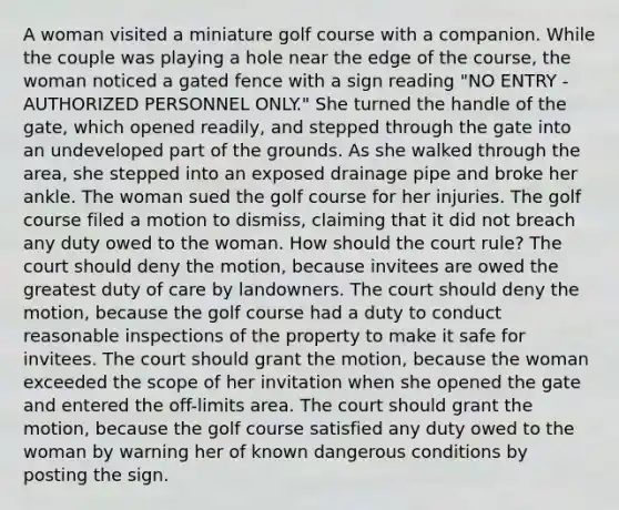 A woman visited a miniature golf course with a companion. While the couple was playing a hole near the edge of the course, the woman noticed a gated fence with a sign reading "NO ENTRY - AUTHORIZED PERSONNEL ONLY." She turned the handle of the gate, which opened readily, and stepped through the gate into an undeveloped part of the grounds. As she walked through the area, she stepped into an exposed drainage pipe and broke her ankle. The woman sued the golf course for her injuries. The golf course filed a motion to dismiss, claiming that it did not breach any duty owed to the woman. How should the court rule? The court should deny the motion, because invitees are owed the greatest duty of care by landowners. The court should deny the motion, because the golf course had a duty to conduct reasonable inspections of the property to make it safe for invitees. The court should grant the motion, because the woman exceeded the scope of her invitation when she opened the gate and entered the off-limits area. The court should grant the motion, because the golf course satisfied any duty owed to the woman by warning her of known dangerous conditions by posting the sign.