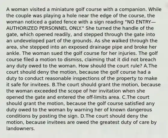 A woman visited a miniature golf course with a companion. While the couple was playing a hole near the edge of the course, the woman noticed a gated fence with a sign reading "NO ENTRY—AUTHORIZED PERSONNEL ONLY." She turned the handle of the gate, which opened readily, and stepped through the gate into an undeveloped part of the grounds. As she walked through the area, she stepped into an exposed drainage pipe and broke her ankle. The woman sued the golf course for her injuries. The golf course filed a motion to dismiss, claiming that it did not breach any duty owed to the woman. How should the court rule? A.The court should deny the motion, because the golf course had a duty to conduct reasonable inspections of the property to make it safe for invitees. B.The court should grant the motion, because the woman exceeded the scope of her invitation when she opened the gate and entered the off-limits area. C.The court should grant the motion, because the golf course satisfied any duty owed to the woman by warning her of known dangerous conditions by posting the sign. D.The court should deny the motion, because invitees are owed the greatest duty of care by landowners.