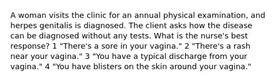 A woman visits the clinic for an annual physical examination, and herpes genitalis is diagnosed. The client asks how the disease can be diagnosed without any tests. What is the nurse's best response? 1 "There's a sore in your vagina." 2 "There's a rash near your vagina." 3 "You have a typical discharge from your vagina." 4 "You have blisters on the skin around your vagina."