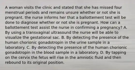 A woman visits the clinic and stated that she has missed four menstrual periods and remains unsure whether or not she is pregnant. the nurse informs her that a ballottement test will be done to diagnose whether or not she is pregnant. How can a ballottement test assist the nurse in confirming a pregnancy? A. By using a transvaginal ultrasound the nurse will be able to visualize the gestational sac. B. By detecting the presence of the human chorionic gonadotropin in the urine sample in a laboratory. C. By detecting the presence of the human chorionic gonadotropin in the blood sample in a laboratory. D. By tapping on the cervix the fetus will rise in the amniotic fluid and then rebound to its original position.