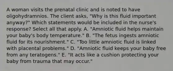 A woman visits the prenatal clinic and is noted to have oligohydramnios. The client asks, "Why is this fluid important anyway?" Which statements would be included in the nurse's response? Select all that apply. A. "Amniotic fluid helps maintain your baby's body temperature." B. "The fetus ingests amniotic fluid for its nourishment." C. "Too little amniotic fluid is linked with placental problems." D. "Amniotic fluid keeps your baby free from any teratogens." E. "It acts like a cushion protecting your baby from trauma that may occur."