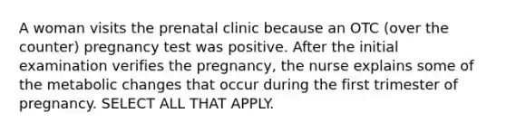 A woman visits the prenatal clinic because an OTC (over the counter) pregnancy test was positive. After the initial examination verifies the pregnancy, the nurse explains some of the metabolic changes that occur during the first trimester of pregnancy. SELECT ALL THAT APPLY.