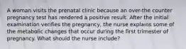 A woman visits the prenatal clinic because an over-the counter pregnancy test has rendered a positive result. After the initial examination verifies the pregnancy, the nurse explains some of the metabolic changes that occur during the first trimester of pregnancy. What should the nurse include?