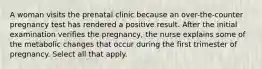 A woman visits the prenatal clinic because an over-the-counter pregnancy test has rendered a positive result. After the initial examination verifies the pregnancy, the nurse explains some of the metabolic changes that occur during the first trimester of pregnancy. Select all that apply.