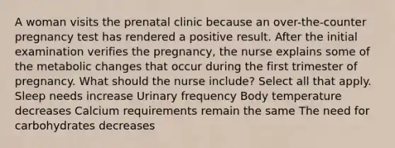 A woman visits the prenatal clinic because an over-the-counter pregnancy test has rendered a positive result. After the initial examination verifies the pregnancy, the nurse explains some of the metabolic changes that occur during the first trimester of pregnancy. What should the nurse include? Select all that apply. Sleep needs increase Urinary frequency Body temperature decreases Calcium requirements remain the same The need for carbohydrates decreases