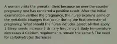 A woman visits the prenatal clinic because an over-the-counter pregnancy test has rendered a positive result. After the initial examination verifies the pregnancy, the nurse explains some of the metabolic changes that occur during the first trimester of pregnancy. What should the nurse include? Select all that apply. 1 Sleep needs increase 2 Urinary frequency 3 Body temperature decreases 4 Calcium requirements remain the same 5 The need for carbohydrates decreases